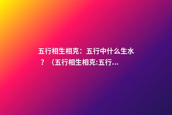 五行相生相克：五行中什么生水？（五行相生相克:五行中什么生水什么生火）